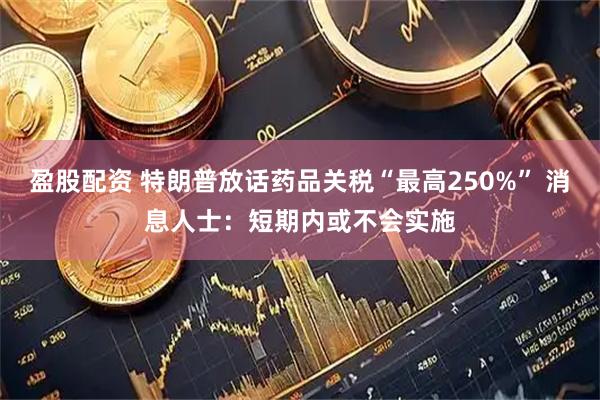盈股配资 特朗普放话药品关税“最高250%” 消息人士：短期内或不会实施