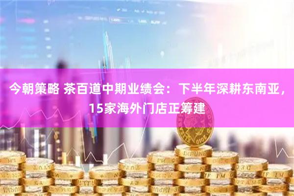 今朝策略 茶百道中期业绩会：下半年深耕东南亚，15家海外门店正筹建