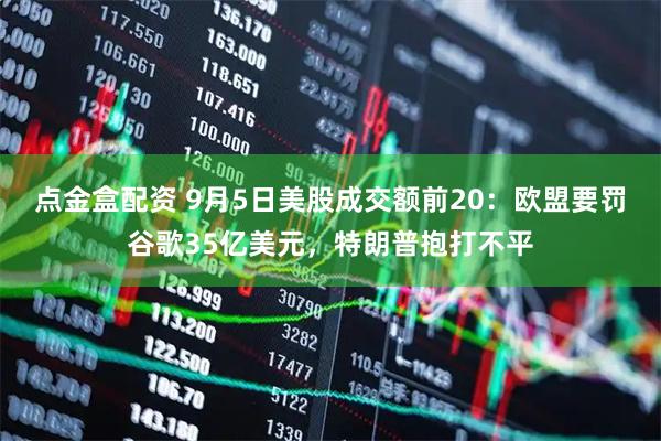 点金盒配资 9月5日美股成交额前20：欧盟要罚谷歌35亿美元，特朗普抱打不平