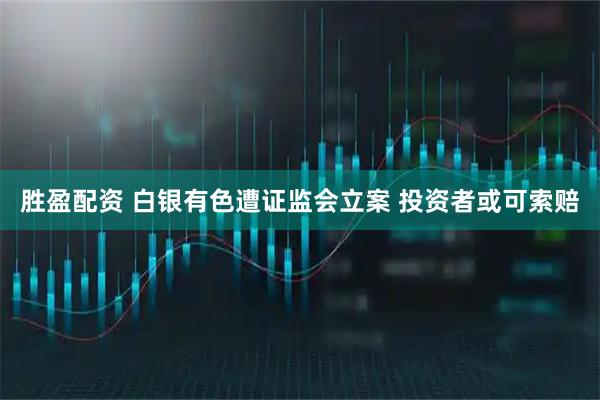 胜盈配资 白银有色遭证监会立案 投资者或可索赔