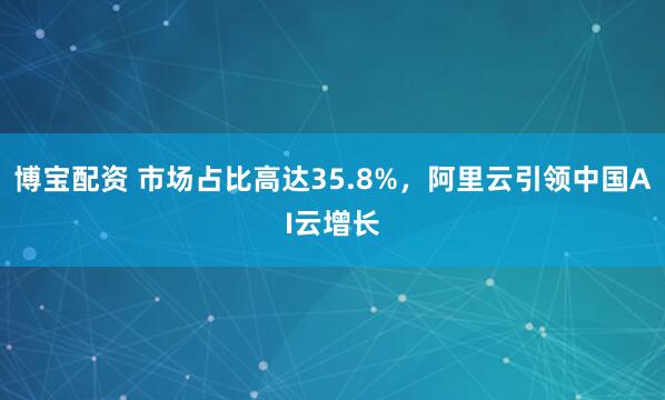 博宝配资 市场占比高达35.8%，阿里云引领中国AI云增长