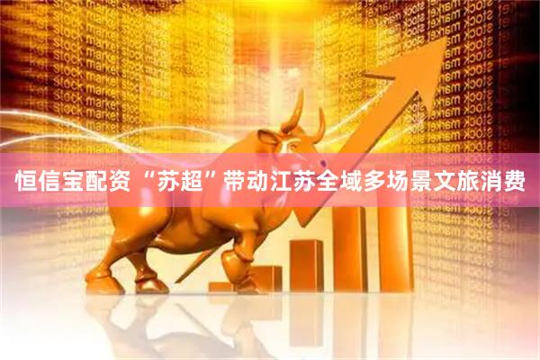 恒信宝配资 “苏超”带动江苏全域多场景文旅消费