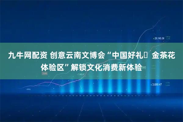 九牛网配资 创意云南文博会“中国好礼・金茶花体验区”解锁文化消费新体验