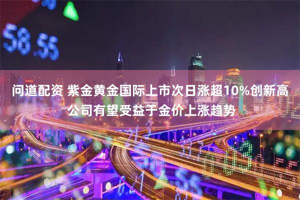 问道配资 紫金黄金国际上市次日涨超10%创新高 公司有望受益于金价上涨趋势