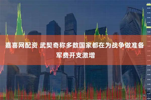嘉喜网配资 武契奇称多数国家都在为战争做准备 军费开支激增