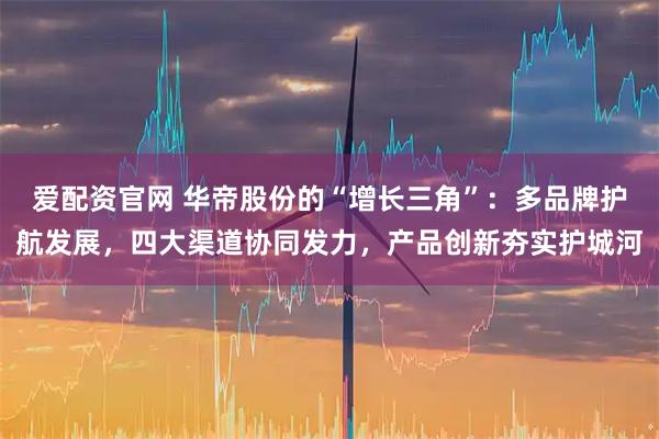 爱配资官网 华帝股份的“增长三角”：多品牌护航发展，四大渠道协同发力，产品创新夯实护城河