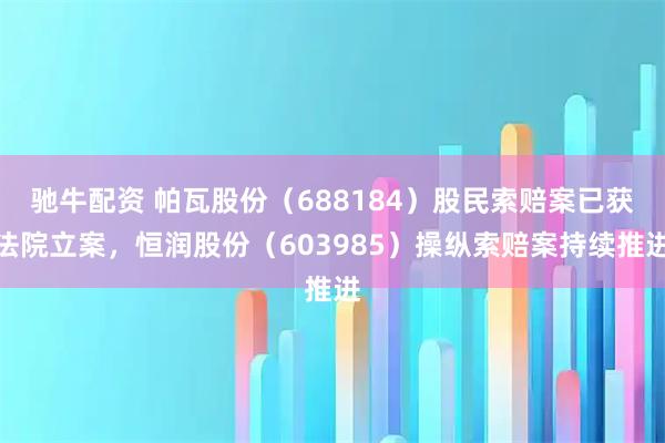 驰牛配资 帕瓦股份（688184）股民索赔案已获法院立案，恒润股份（603985）操纵索赔案持续推进