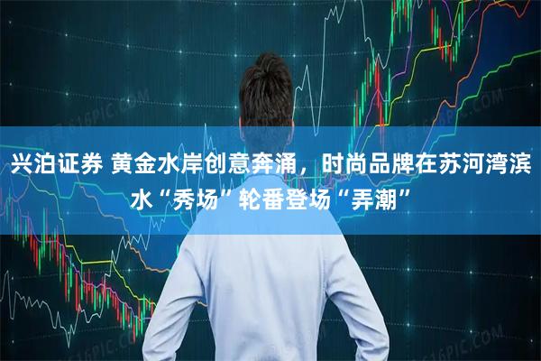 兴泊证券 黄金水岸创意奔涌，时尚品牌在苏河湾滨水“秀场”轮番登场“弄潮”