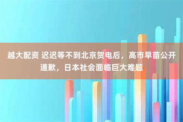 越大配资 迟迟等不到北京贺电后，高市早苗公开道歉，日本社会面临巨大难题