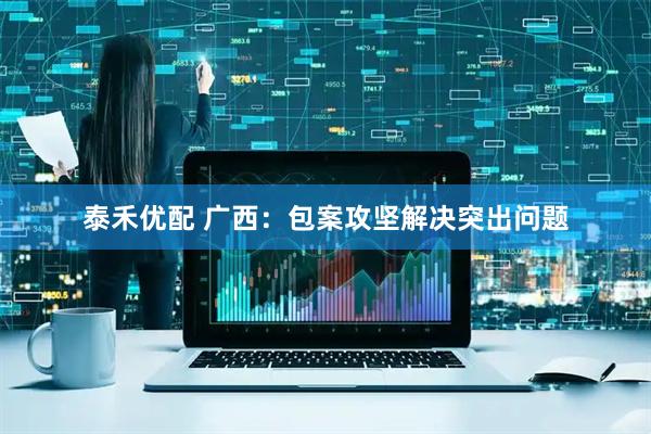 泰禾优配 广西：包案攻坚解决突出问题