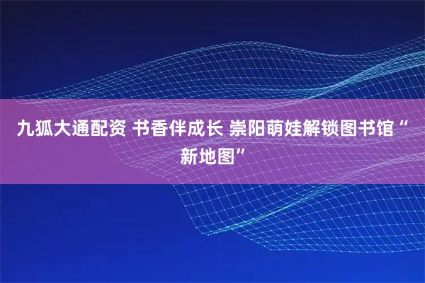 九狐大通配资 书香伴成长 崇阳萌娃解锁图书馆“新地图”