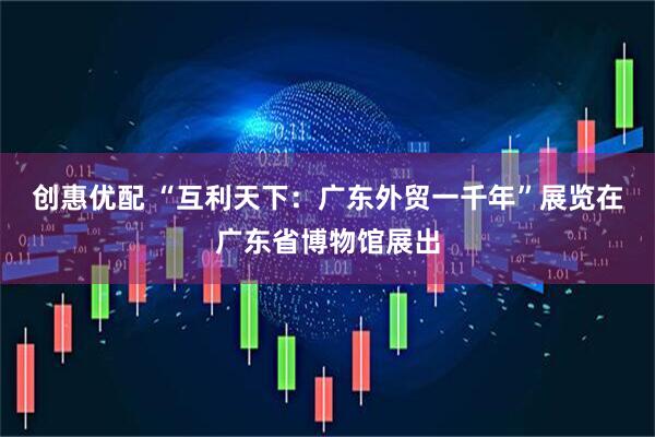 创惠优配 “互利天下：广东外贸一千年”展览在广东省博物馆展出
