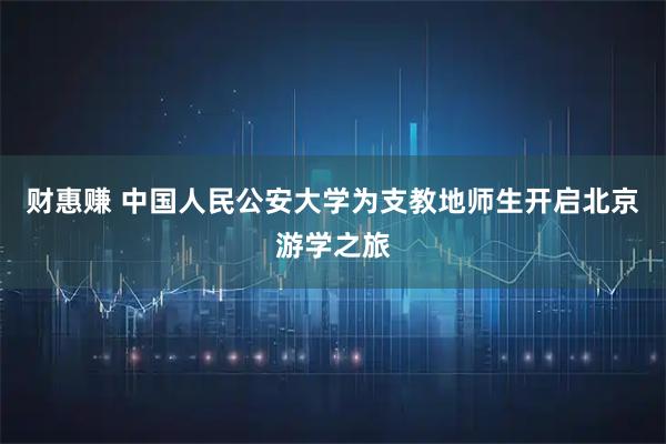 财惠赚 中国人民公安大学为支教地师生开启北京游学之旅