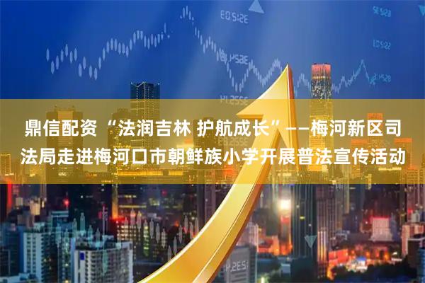 鼎信配资 “法润吉林 护航成长”——梅河新区司法局走进梅河口市朝鲜族小学开展普法宣传活动