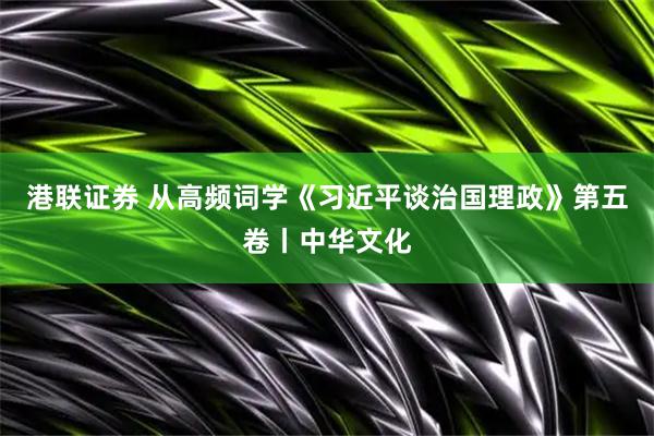 港联证券 从高频词学《习近平谈治国理政》第五卷丨中华文化