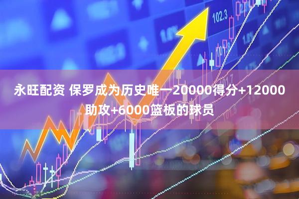 永旺配资 保罗成为历史唯一20000得分+12000助攻+6000篮板的球员