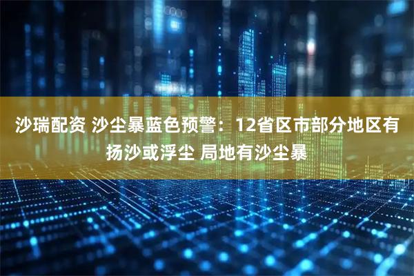 沙瑞配资 沙尘暴蓝色预警：12省区市部分地区有扬沙或浮尘 局地有沙尘暴