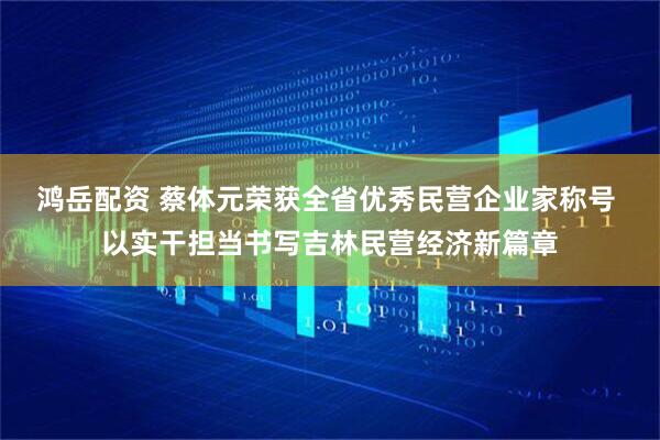 鸿岳配资 蔡体元荣获全省优秀民营企业家称号 以实干担当书写吉林民营经济新篇章