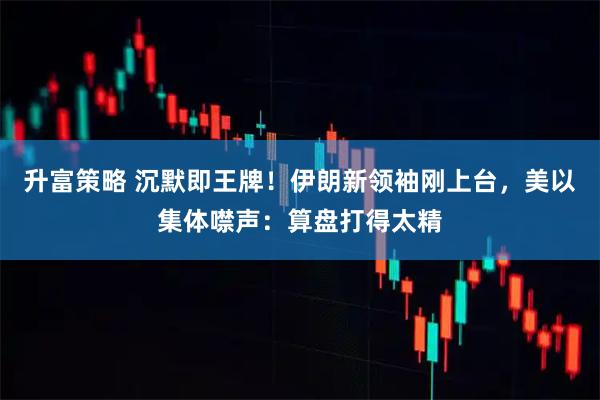 升富策略 沉默即王牌！伊朗新领袖刚上台，美以集体噤声：算盘打得太精
