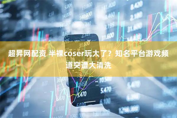 超昇网配资 半裸coser玩大了？知名平台游戏频道突遭大清洗