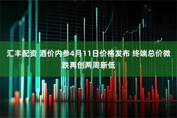 汇丰配资 酒价内参4月11日价格发布 终端总价微跌再创两周新低